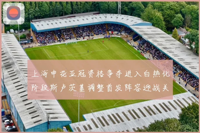上海申花亚冠资格争夺进入白热化阶段斯卢茨基调整首发阵容迎战关键战役