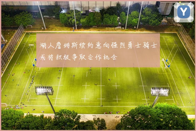 湖人詹姆斯续约意向强烈勇士骑士或将积极争取合作机会