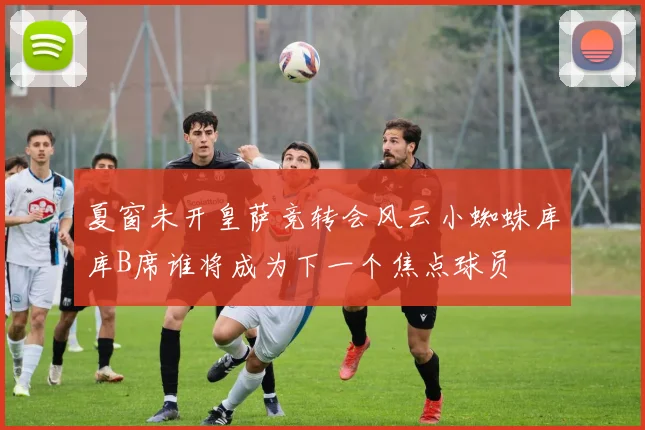 夏窗未开皇萨竞转会风云小蜘蛛库库B席谁将成为下一个焦点球员