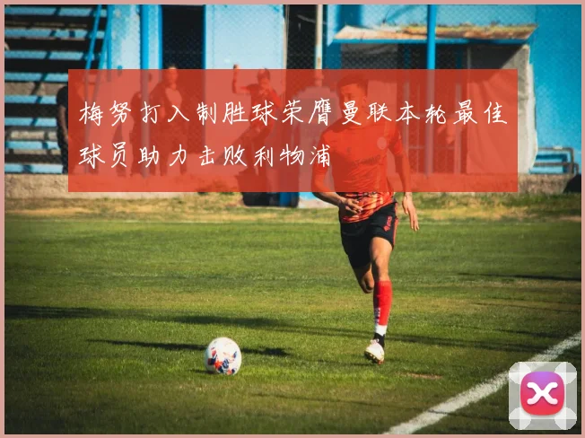 梅努打入制胜球荣膺曼联本轮最佳球员助力击败利物浦
