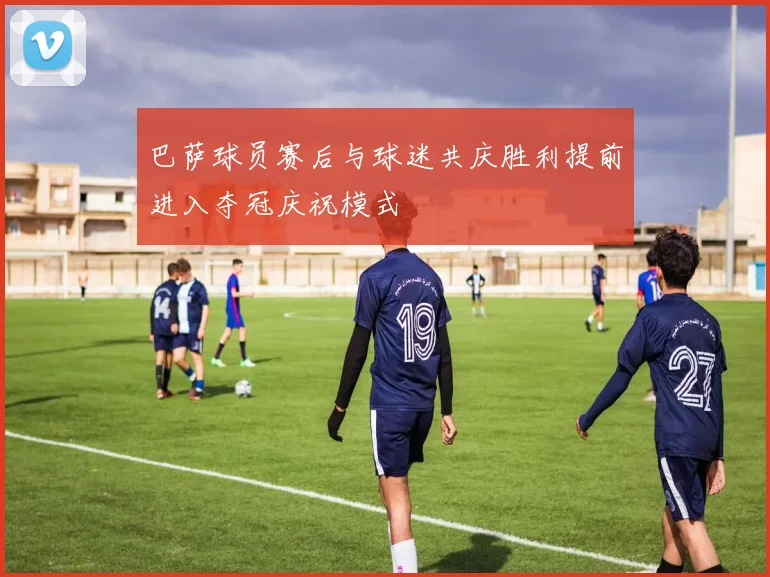 巴萨球员赛后与球迷共庆胜利提前进入夺冠庆祝模式