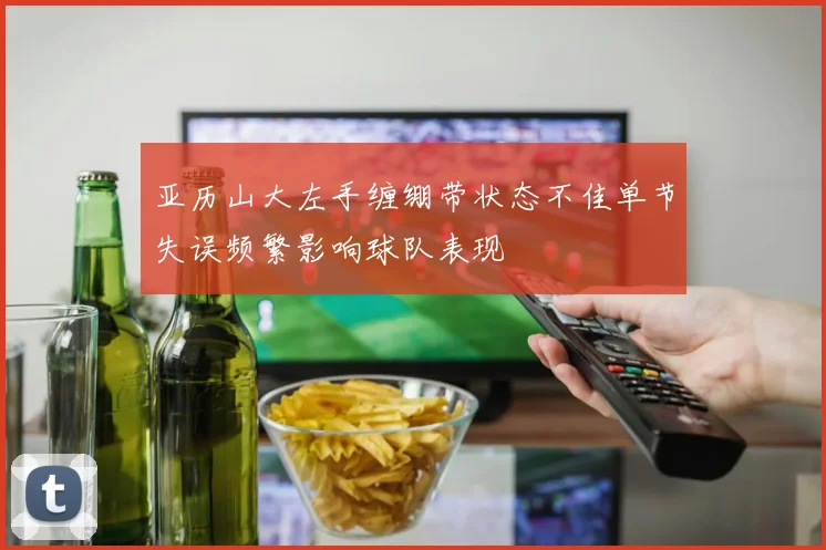 亚历山大左手缠绷带状态不佳单节失误频繁影响球队表现