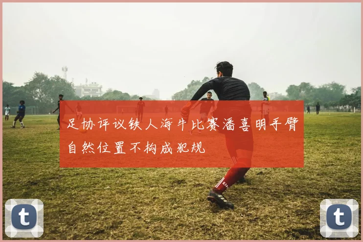 足协评议铁人海牛比赛潘喜明手臂自然位置不构成犯规