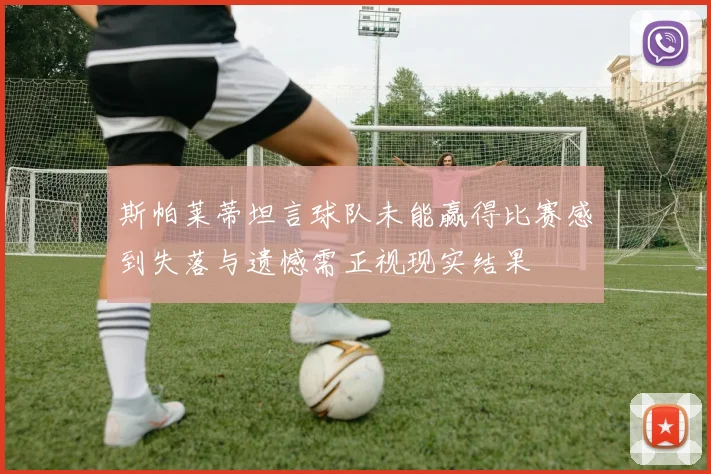 斯帕莱蒂坦言球队未能赢得比赛感到失落与遗憾需正视现实结果