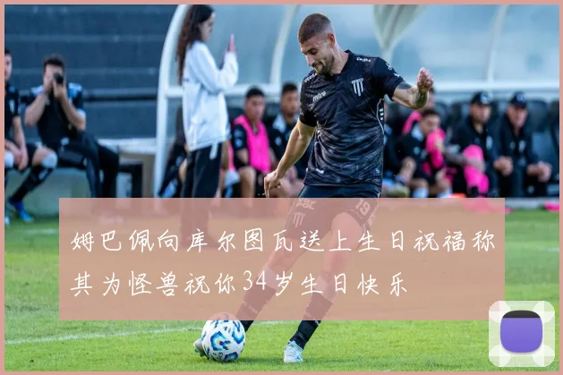 姆巴佩向库尔图瓦送上生日祝福称其为怪兽祝你34岁生日快乐