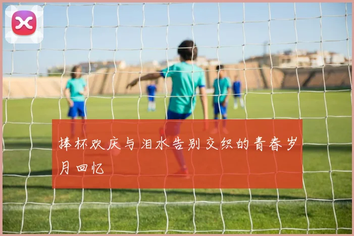 捧杯欢庆与泪水告别交织的青春岁月回忆